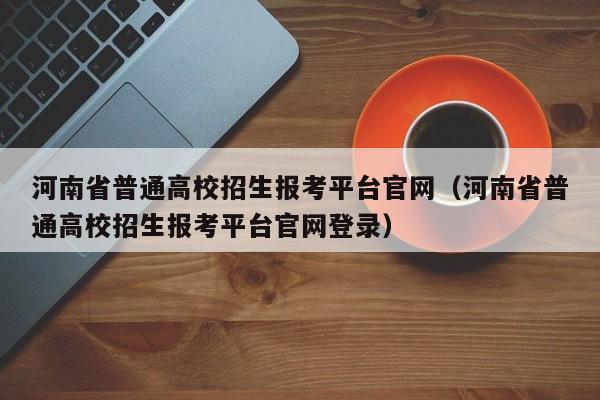 河南省普通高校招生报考平台官网（河南省普通高校招生报考平台官网登录）