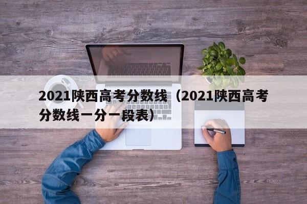 2021陕西高考分数线（2021陕西高考分数线一分一段表）