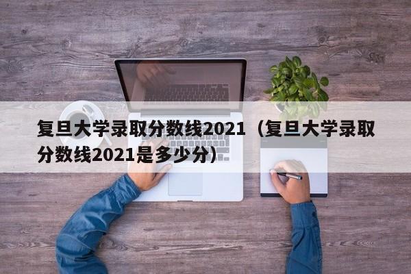 复旦大学录取分数线2021（复旦大学录取分数线2021是多少分）