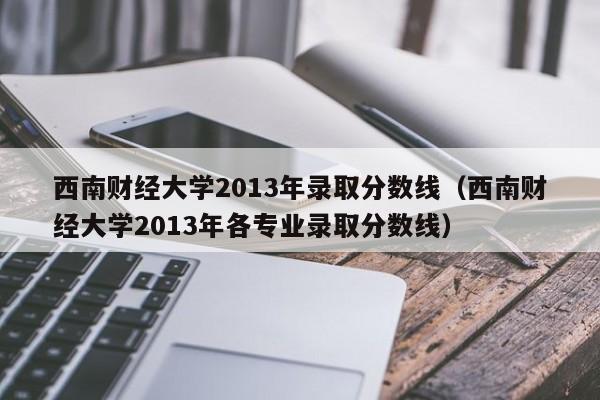 西南财经大学2013年录取分数线（西南财经大学2013年各专业录取分数线）