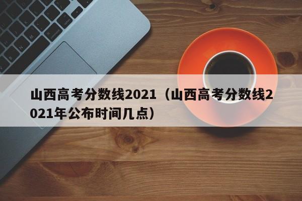 山西高考分数线2021（山西高考分数线2021年公布时间几点）