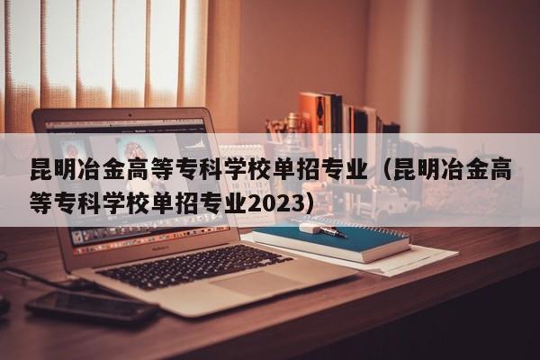 昆明冶金高等专科学校单招专业（昆明冶金高等专科学校单招专业2023）