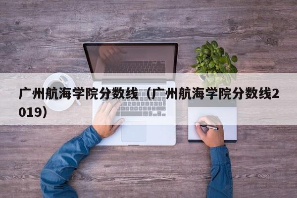 广州航海学院分数线（广州航海学院分数线2019）