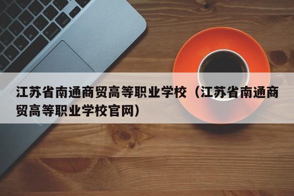 江苏省南通商贸高等职业学校（江苏省南通商贸高等职业学校官网）