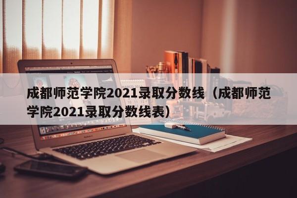 成都师范学院2021录取分数线（成都师范学院2021录取分数线表）