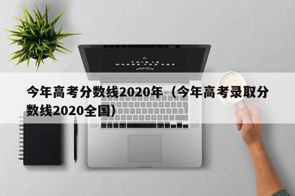 今年高考分数线2020年（今年高考录取分数线2020全国）