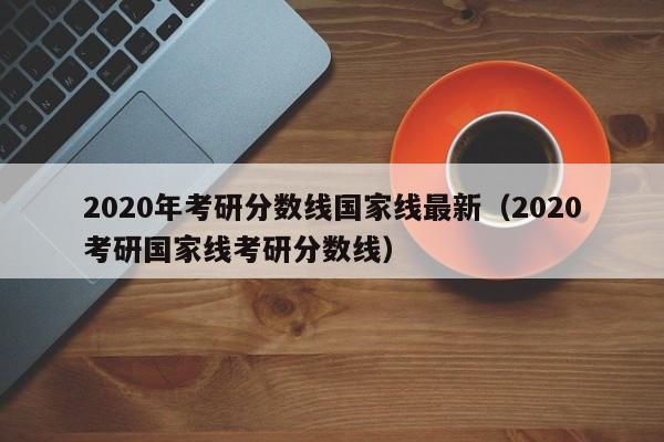 2020年考研分数线国家线最新（2020考研国家线考研分数线）