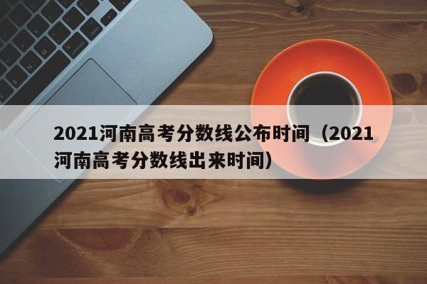 2021河南高考分数线公布时间（2021河南高考分数线出来时间）