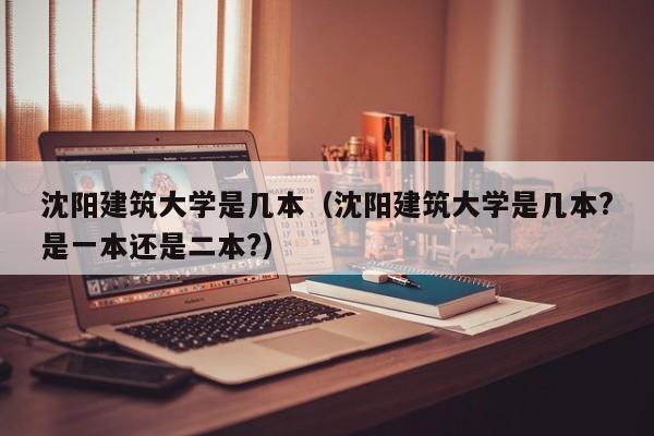 沈阳建筑大学是几本（沈阳建筑大学是几本?是一本还是二本?）