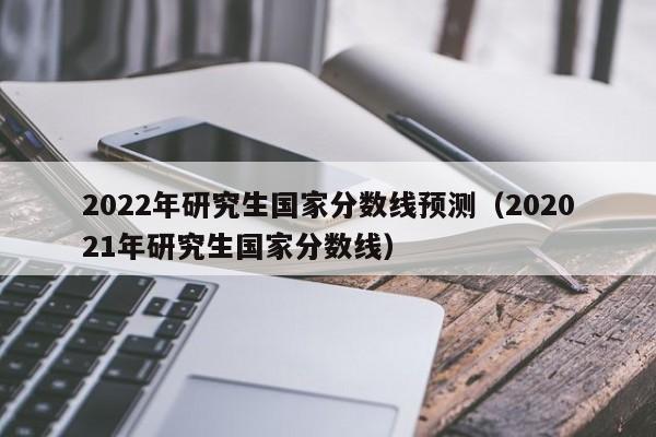 2022年研究生国家分数线预测（202021年研究生国家分数线）