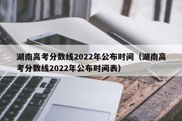 湖南高考分数线2022年公布时间（湖南高考分数线2022年公布时间表）