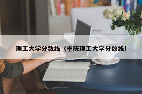 理工大学分数线（重庆理工大学分数线）