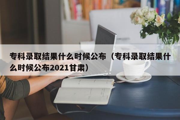 专科录取结果什么时候公布（专科录取结果什么时候公布2021甘肃）