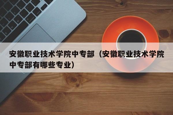 安徽职业技术学院中专部（安徽职业技术学院中专部有哪些专业）