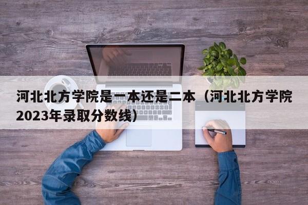 河北北方学院是一本还是二本（河北北方学院2023年录取分数线）