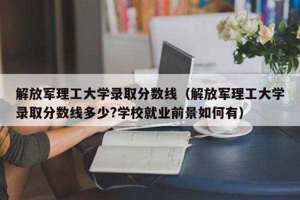 解放军理工大学录取分数线（解放军理工大学录取分数线多少?学校就业前景如何有）