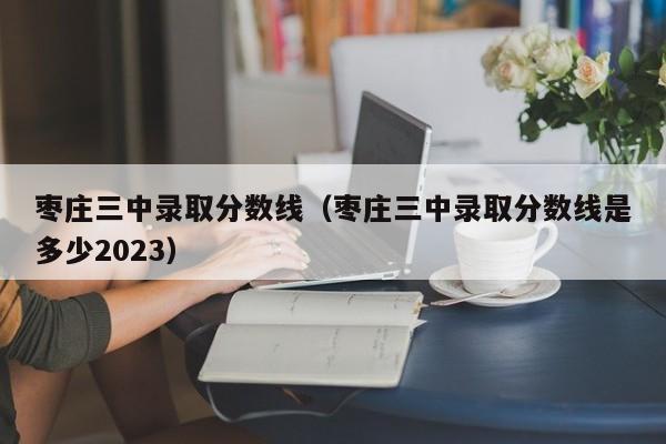 枣庄三中录取分数线（枣庄三中录取分数线是多少2023）