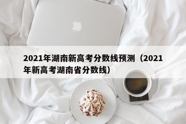 2021年湖南新高考分数线预测（2021年新高考湖南省分数线）