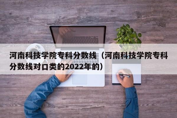 河南科技学院专科分数线（河南科技学院专科分数线对口类的2022年的）