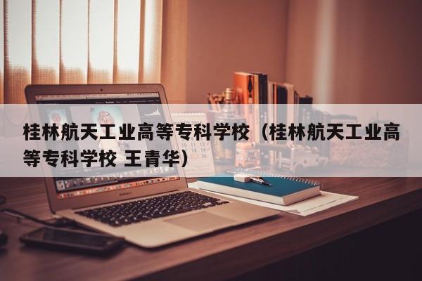 桂林航天工业高等专科学校（桂林航天工业高等专科学校 王青华）