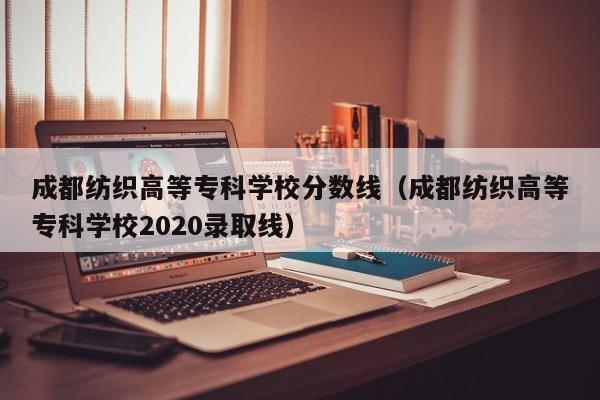 成都纺织高等专科学校分数线（成都纺织高等专科学校2020录取线）