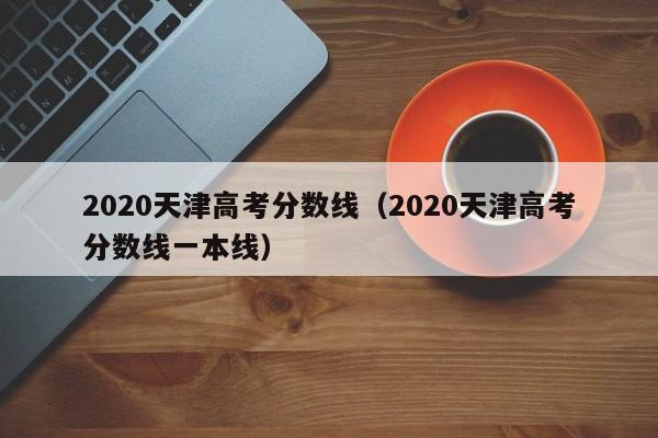 2020天津高考分数线（2020天津高考分数线一本线）