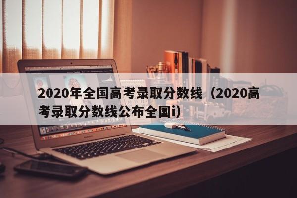 2020年全国高考录取分数线（2020高考录取分数线公布全国i）