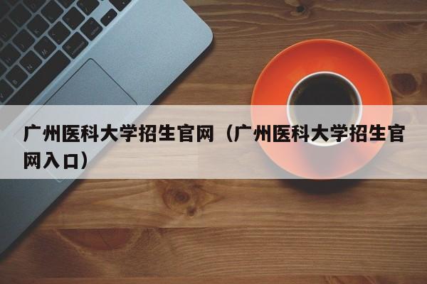 广州医科大学招生官网（广州医科大学招生官网入口）