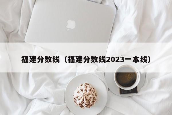 福建分数线（福建分数线2023一本线）