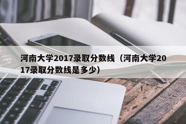 河南大学2017录取分数线（河南大学2017录取分数线是多少）