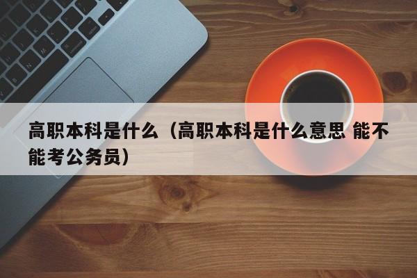 高职本科是什么（高职本科是什么意思 能不能考公务员）