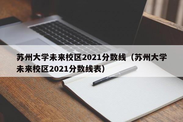 苏州大学未来校区2021分数线（苏州大学未来校区2021分数线表）