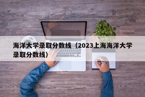 海洋大学录取分数线（2023上海海洋大学录取分数线）