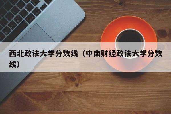 西北政法大学分数线（中南财经政法大学分数线）