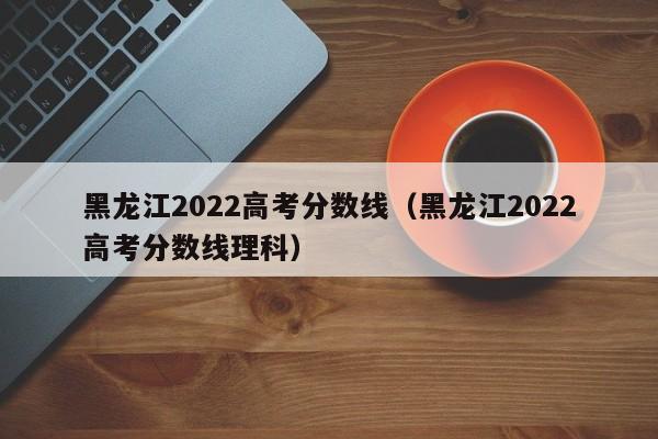 黑龙江2022高考分数线（黑龙江2022高考分数线理科）