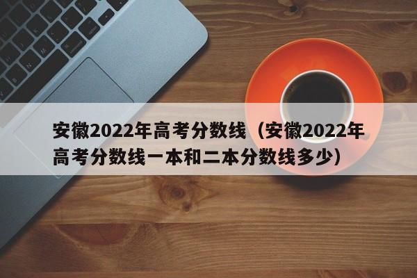 安徽2022年高考分数线（安徽2022年高考分数线一本和二本分数线多少）