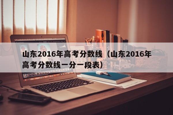 山东2016年高考分数线（山东2016年高考分数线一分一段表）