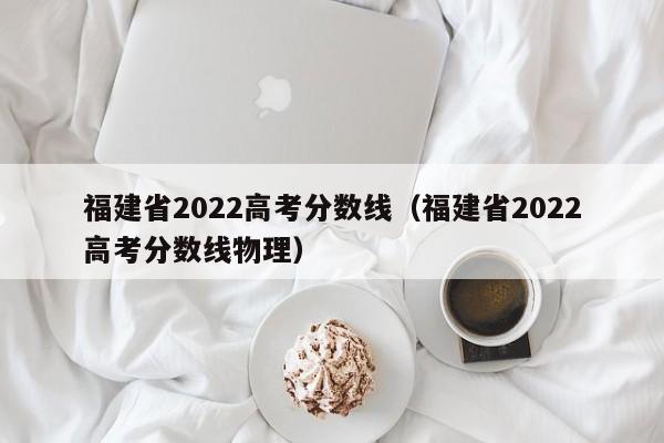 福建省2022高考分数线（福建省2022高考分数线物理）