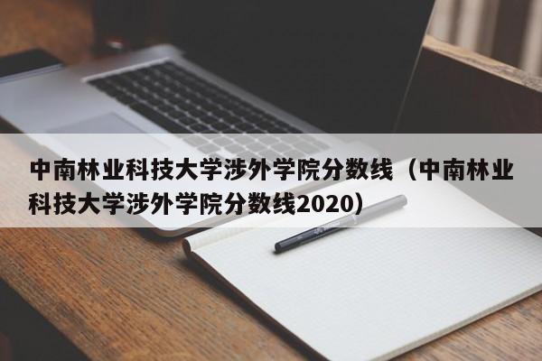 中南林业科技大学涉外学院分数线（中南林业科技大学涉外学院分数线2020）