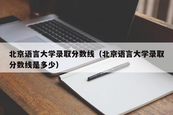 北京语言大学录取分数线（北京语言大学录取分数线是多少）