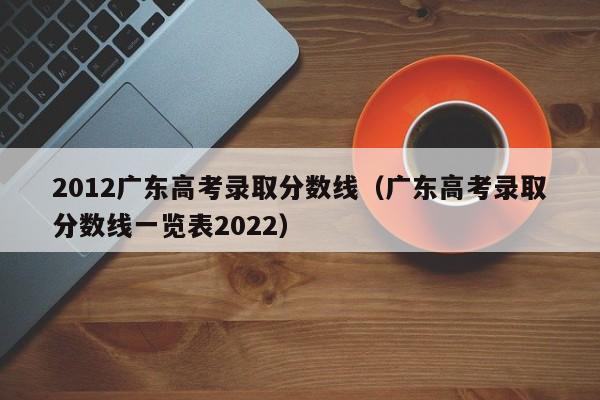 2012广东高考录取分数线（广东高考录取分数线一览表2022）