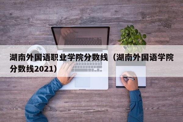 湖南外国语职业学院分数线（湖南外国语学院分数线2021）