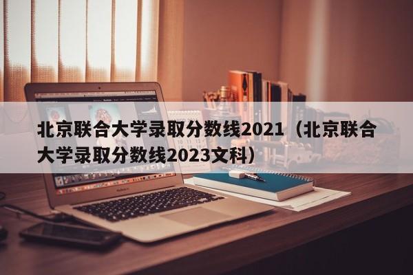 北京联合大学录取分数线2021（北京联合大学录取分数线2023文科）