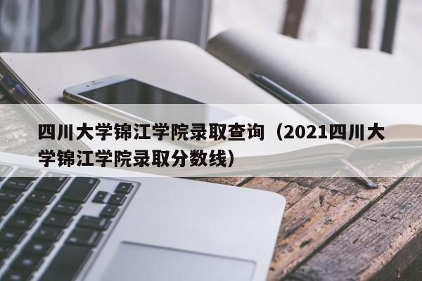 四川大学锦江学院录取查询（2021四川大学锦江学院录取分数线）