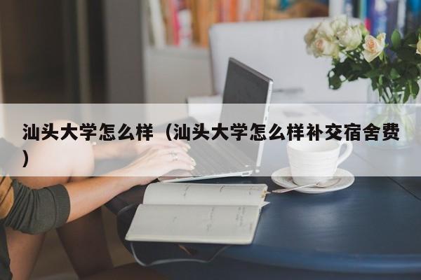 汕头大学怎么样（汕头大学怎么样补交宿舍费）