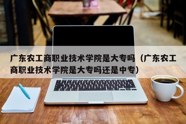 广东农工商职业技术学院是大专吗（广东农工商职业技术学院是大专吗还是中专）