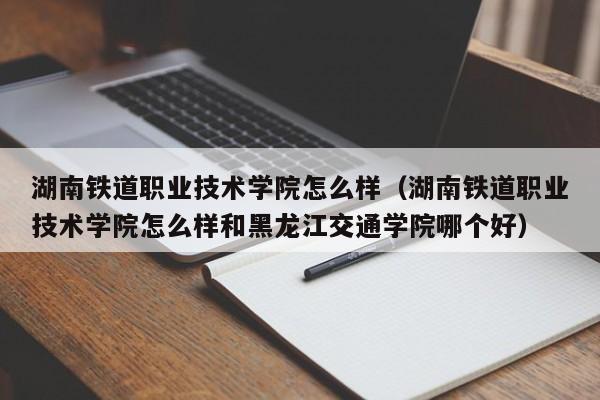 湖南铁道职业技术学院怎么样（湖南铁道职业技术学院怎么样和黑龙江交通学院哪个好）