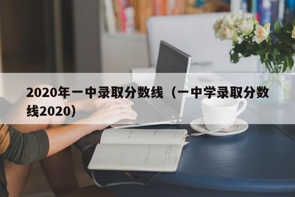 2020年一中录取分数线（一中学录取分数线2020）