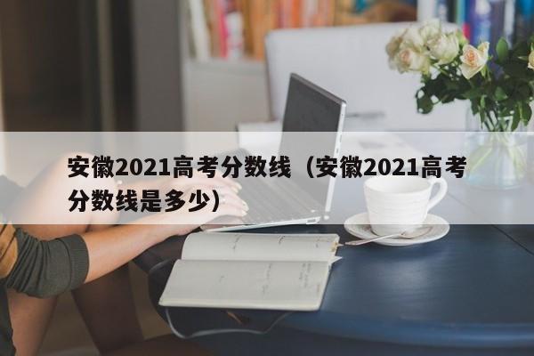 安徽2021高考分数线（安徽2021高考分数线是多少）