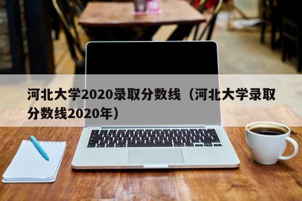 河北大学2020录取分数线（河北大学录取分数线2020年）